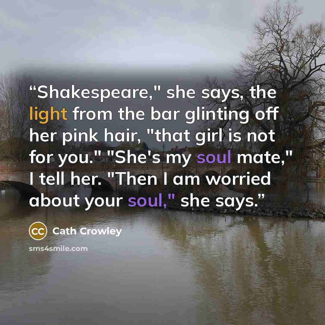 “Shakespeare," she says, the light from the bar glinting off her pink hair, "that girl is not for you." "She's my soul mate," I tell her. "Then I am worried about your soul," she says.” quote by Cath Crowley