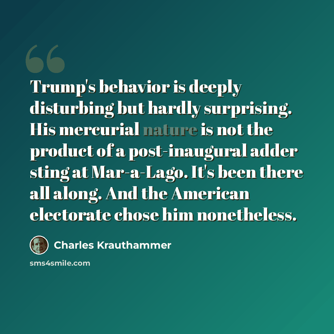 “Trump's behavior is deeply disturbing but hardly surprising. His mercurial nature is not the product of a post-inaugural adder sting at Mar-a-Lago. It's been there all along. And the American electorate chose him nonetheless.” quote by Charles Krauthammer