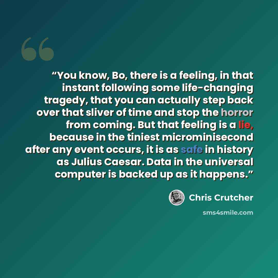 “You know, Bo, there is a feeling, in that instant following some life-changing tragedy, that you can actually step back over that sliver of time and stop the horror from coming. But that feeling is a lie, because in the tiniest microminisecond after any event occurs, it is as safe in history as…” quote by Chris Crutcher