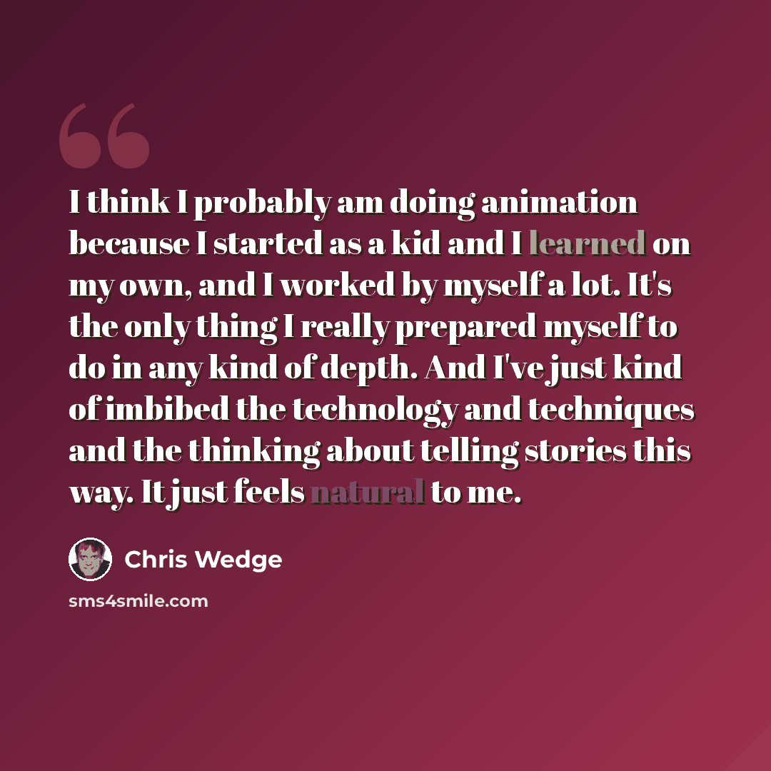 “I think I probably am doing animation because I started as a kid and I learned on my own, and I worked by myself a lot. It's the only thing I really prepared myself to do in any kind of depth. And I've just kind of imbibed the technology and techniques and the thinking about telling stories this…” quote by Chris Wedge