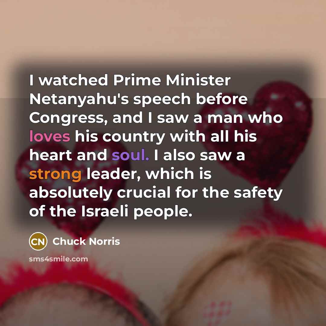 “I watched Prime Minister Netanyahu's speech before Congress, and I saw a man who loves his country with all his heart and soul. I also saw a strong leader, which is absolutely crucial for the safety of the Israeli people.” quote by Chuck Norris
