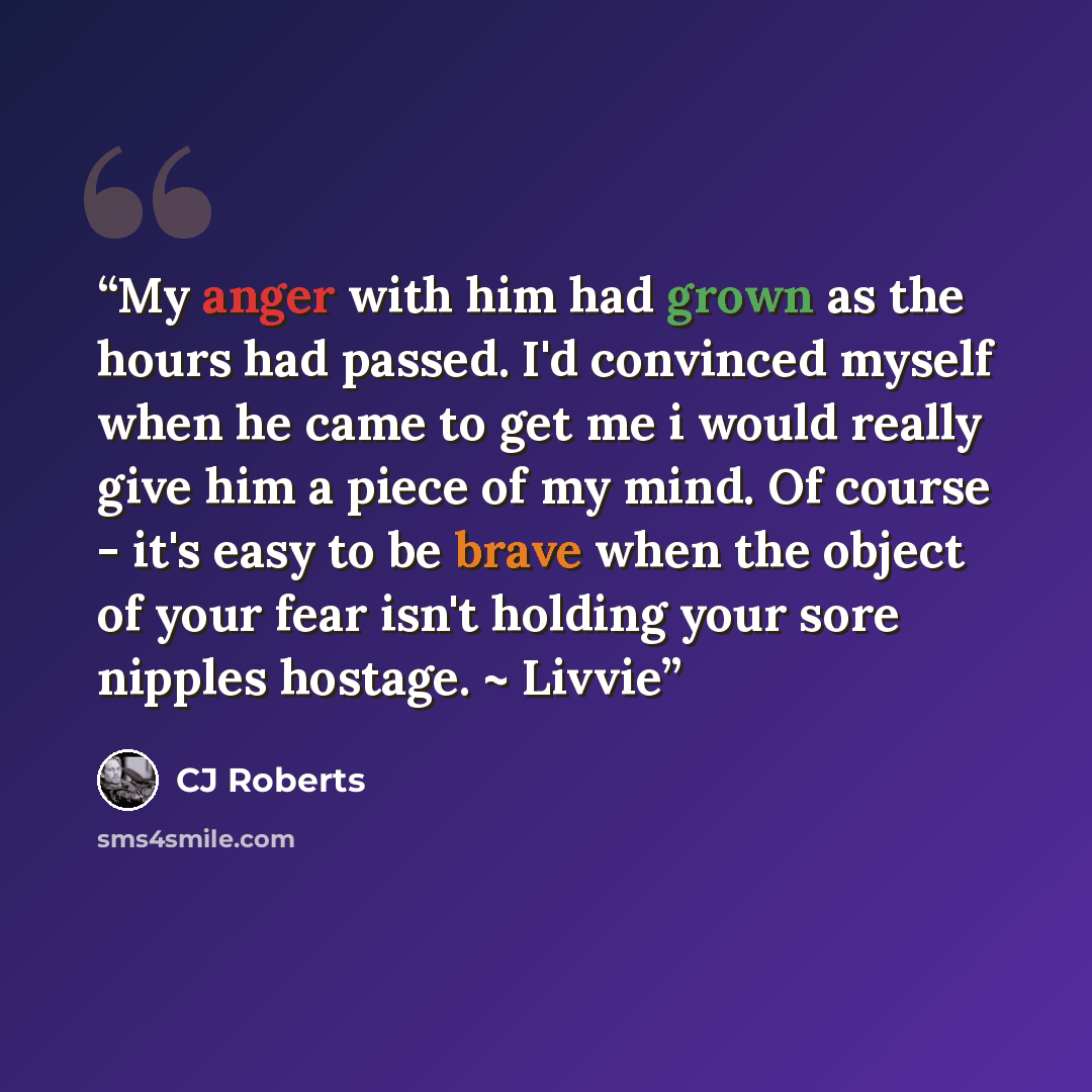 “My anger with him had grown as the hours had passed. I'd convinced myself when he came to get me i would really give him a piece of my mind. Of course - it's easy to be brave when the object of your fear isn't holding your sore nipples hostage. ~ Livvie” quote by CJ Roberts