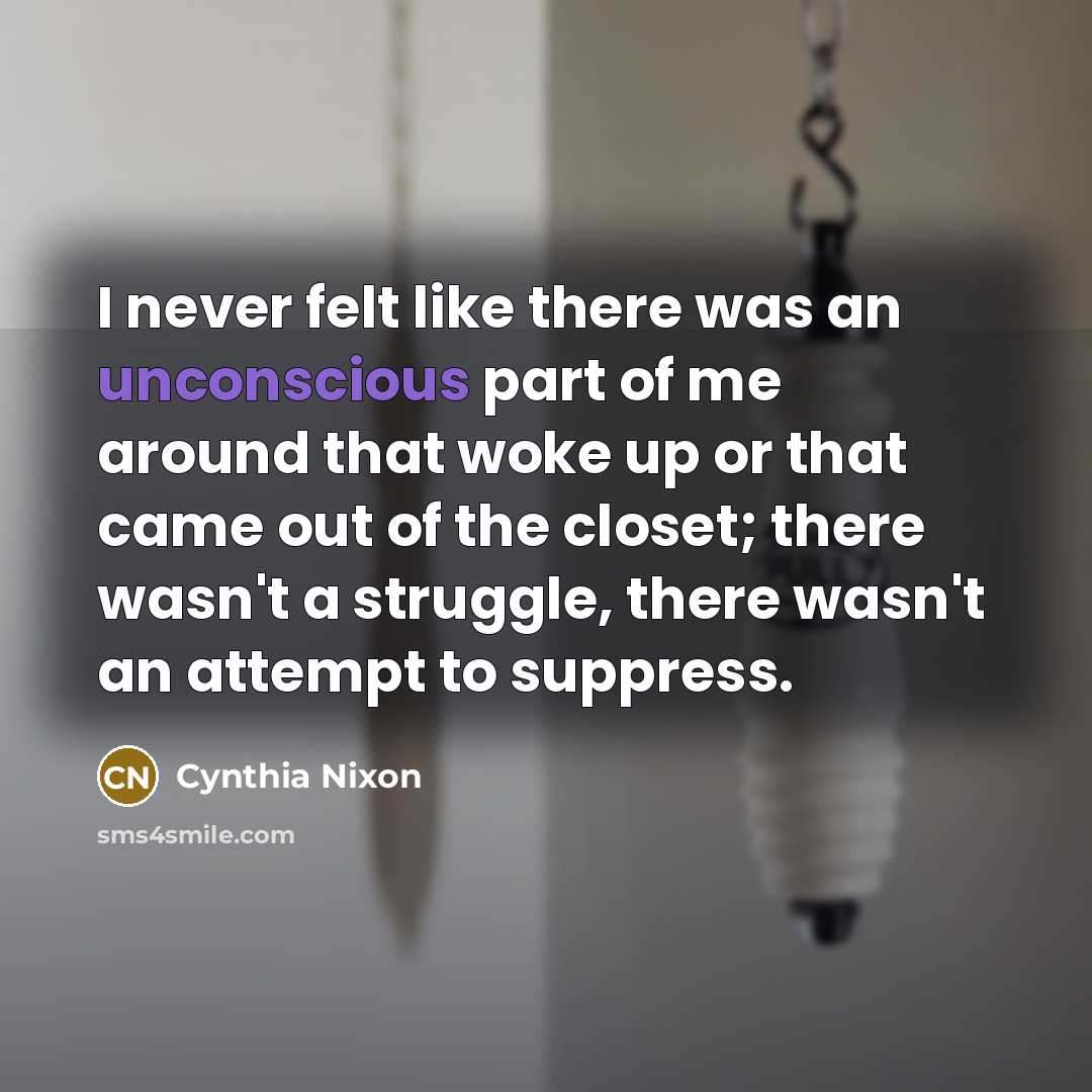 “I never felt like there was an unconscious part of me around that woke up or that came out of the closet; there wasn't a struggle, there wasn't an attempt to suppress.” quote by Cynthia Nixon