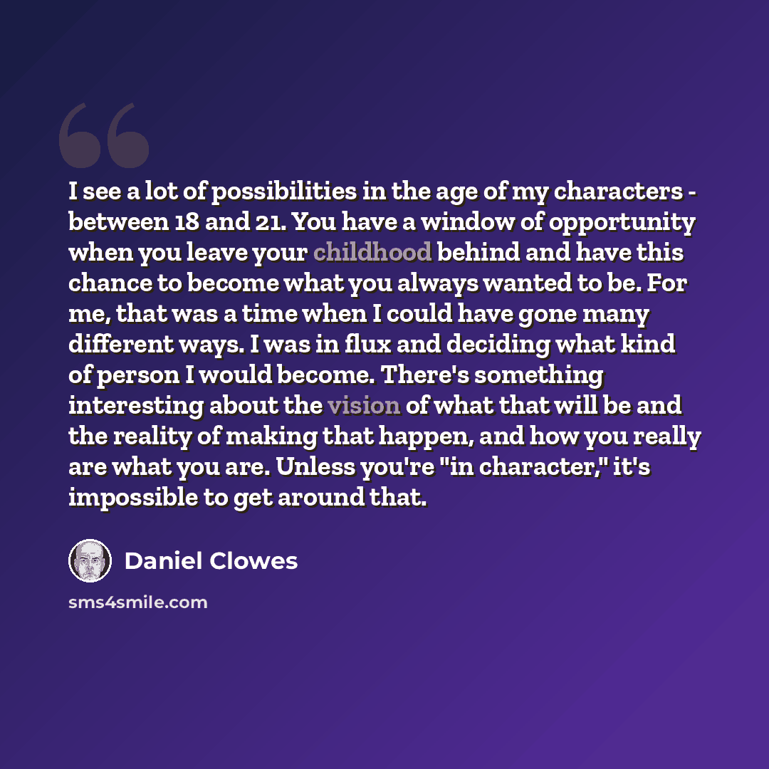 “I see a lot of possibilities in the age of my characters - between 18 and 21. You have a window of opportunity when you leave your childhood behind and have this chance to become what you always wanted to be. For me, that was a time when I could have gone many different ways. I was in flux and…” quote by Daniel Clowes