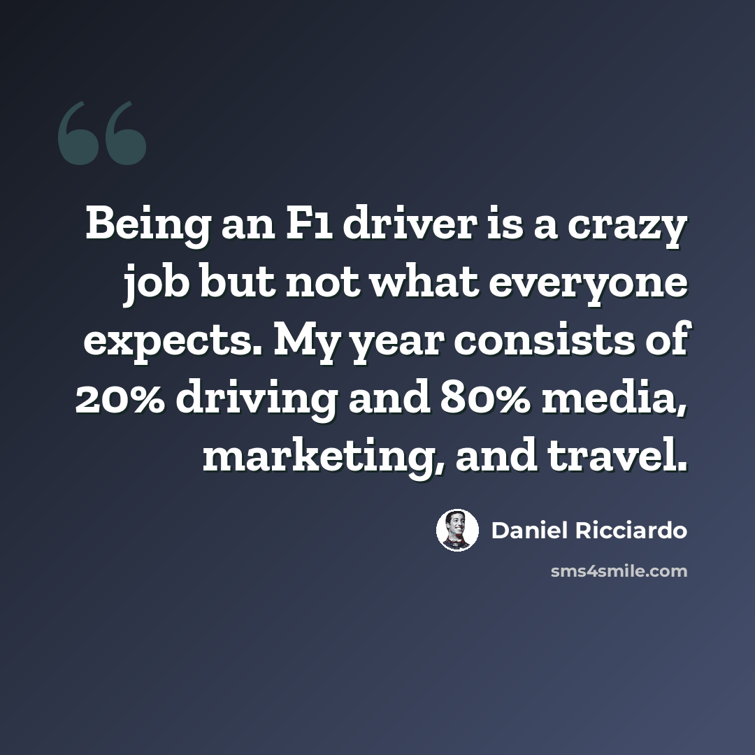 “Being an F1 driver is a crazy job but not what everyone expects. My year consists of 20% driving and 80% media, marketing, and travel.” quote by Daniel Ricciardo