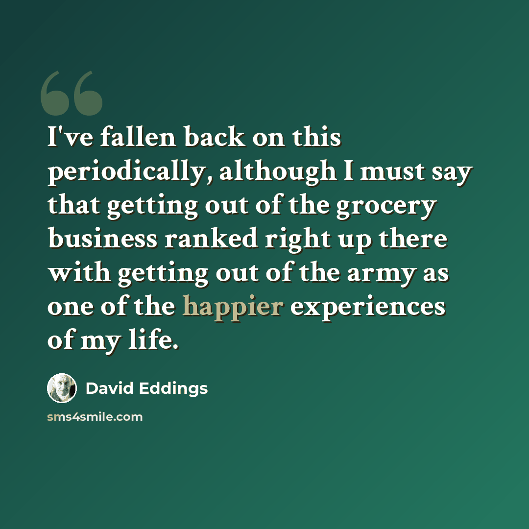 “I've fallen back on this periodically, although I must say that getting out of the grocery business ranked right up there with getting out of the army as one of the happier experiences of my life.” quote by David Eddings