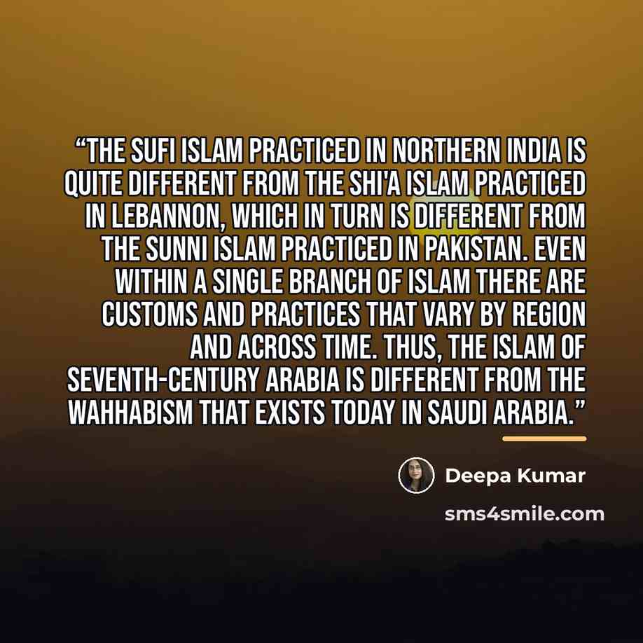 “The Sufi Islam practiced in northern India is quite different from the Shi'a Islam practiced in Lebannon, which in turn is different from the Sunni Islam practiced in Pakistan. Even within a single branch of Islam there are customs and practices that vary by region and across time. Thus, the Islam…” quote by Deepa Kumar