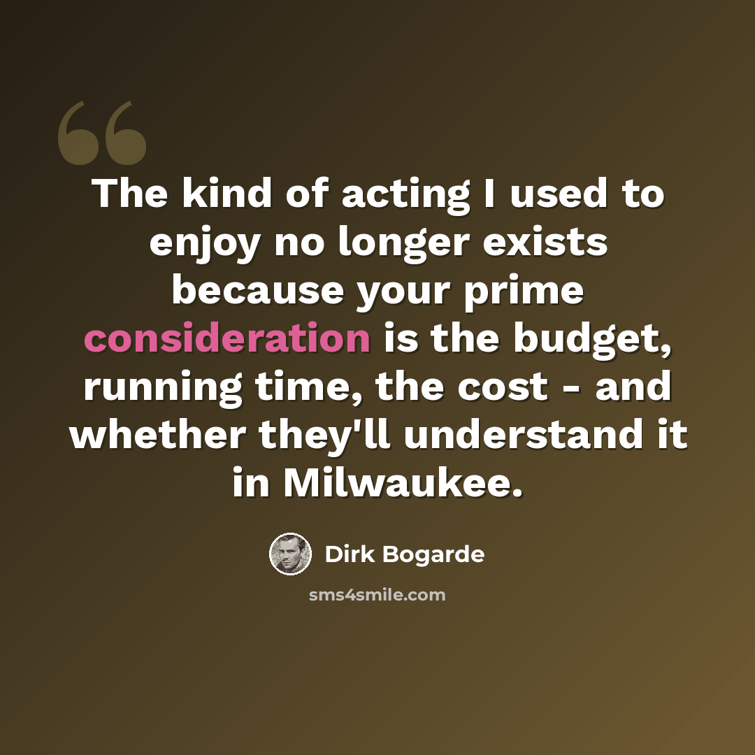 “The kind of acting I used to enjoy no longer exists because your prime consideration is the budget, running time, the cost - and whether they'll understand it in Milwaukee.” quote by Dirk Bogarde