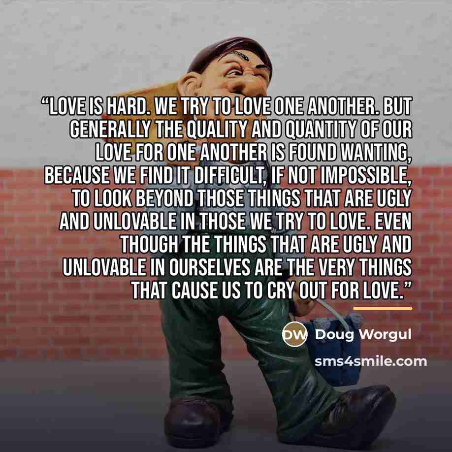 “Love is hard. We try to love one another. But generally the quality and quantity of our love for one another is found wanting, because we find it difficult, if not impossible, to look beyond those things that are ugly and unlovable in those we try to love. Even though the things that are ugly and…” quote by Doug Worgul