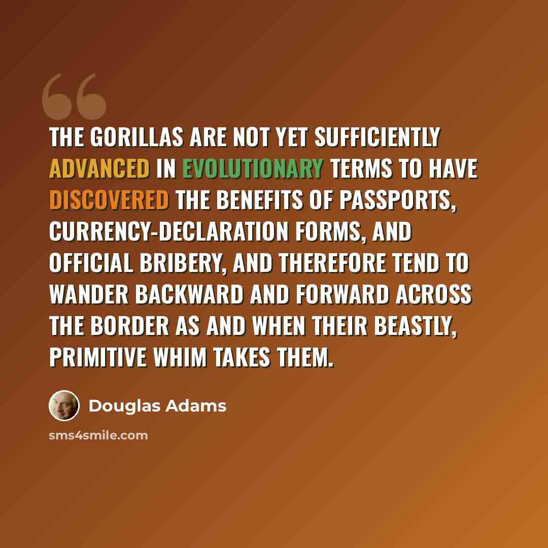 “The gorillas are not yet sufficiently advanced in evolutionary terms to have discovered the benefits of passports, currency-declaration forms, and official bribery, and therefore tend to wander backward and forward across the border as and when their beastly, primitive whim takes them.” quote by Douglas Adams