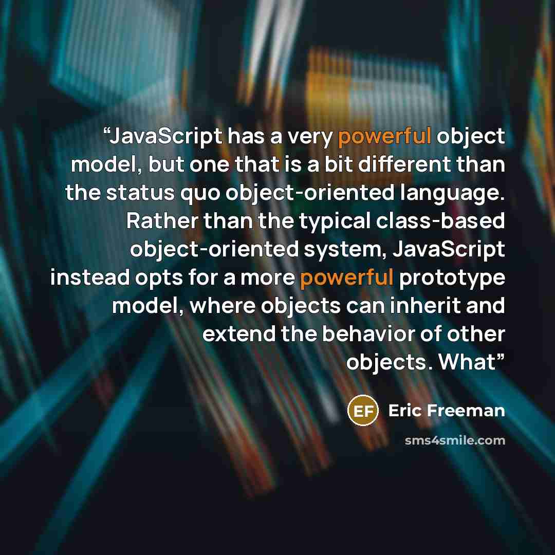 “JavaScript has a very powerful object model, but one that is a bit different than the status quo object-oriented language. Rather than the typical class-based object-oriented system, JavaScript instead opts for a more powerful prototype model, where objects can inherit and extend the behavior of…” quote by Eric Freeman