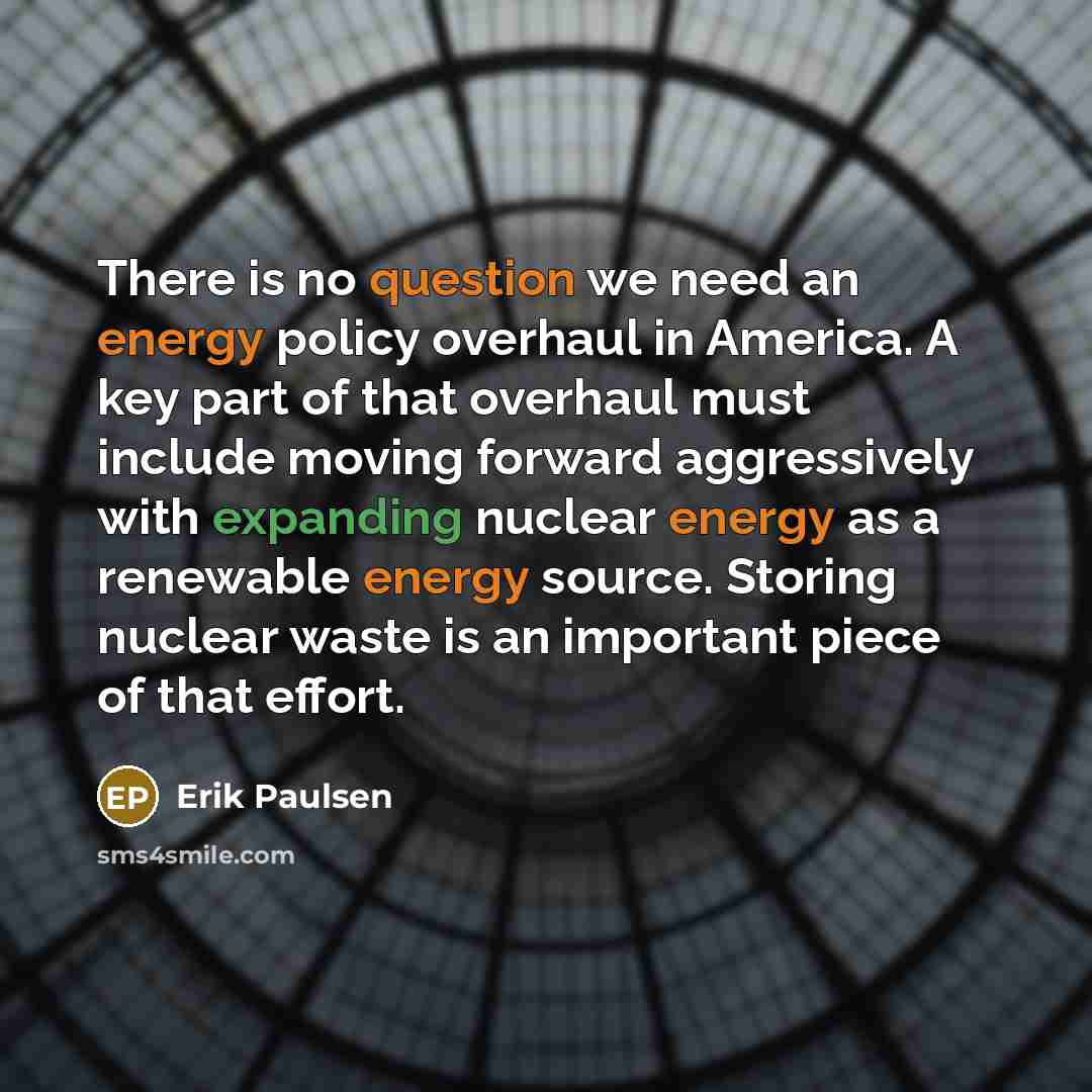 “There is no question we need an energy policy overhaul in America. A key part of that overhaul must include moving forward aggressively with expanding nuclear energy as a renewable energy source. Storing nuclear waste is an important piece of that effort.” quote by Erik Paulsen