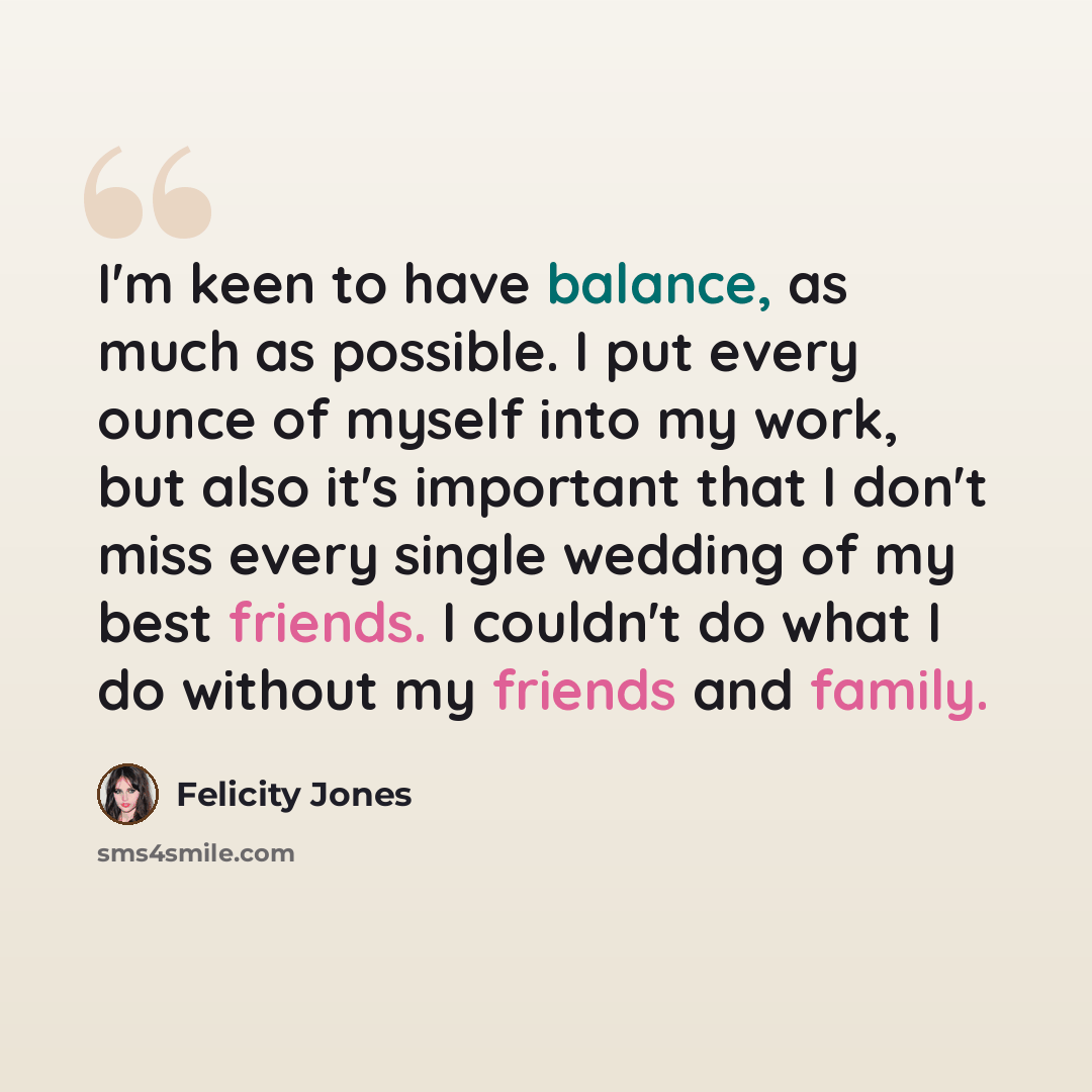 “I'm keen to have balance, as much as possible. I put every ounce of myself into my work, but also it's important that I don't miss every single wedding of my best friends. I couldn't do what I do without my friends and family.” quote by Felicity Jones
