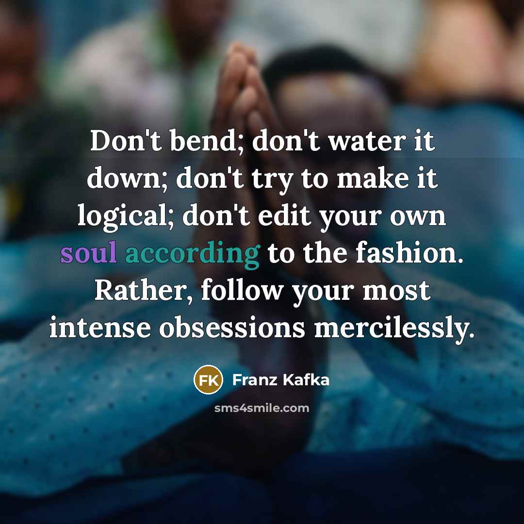 “Don't bend; don't water it down; don't try to make it logical; don't edit your own soul according to the fashion. Rather, follow your most intense obsessions mercilessly.” quote by Franz Kafka