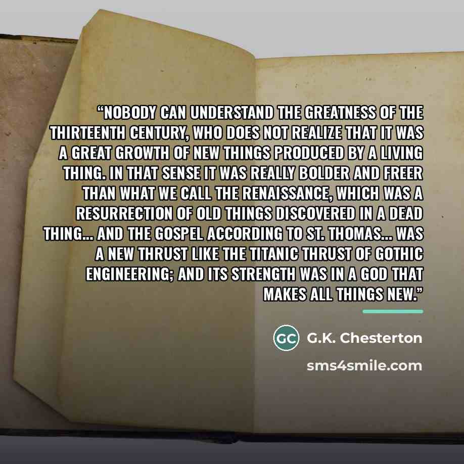 “Nobody can understand the greatness of the thirteenth century, who does not realize that it was a great growth of new things produced by a living thing. In that sense it was really bolder and freer than what we call the renaissance, which was a resurrection of old things discovered in a dead…” quote by G.K. Chesterton