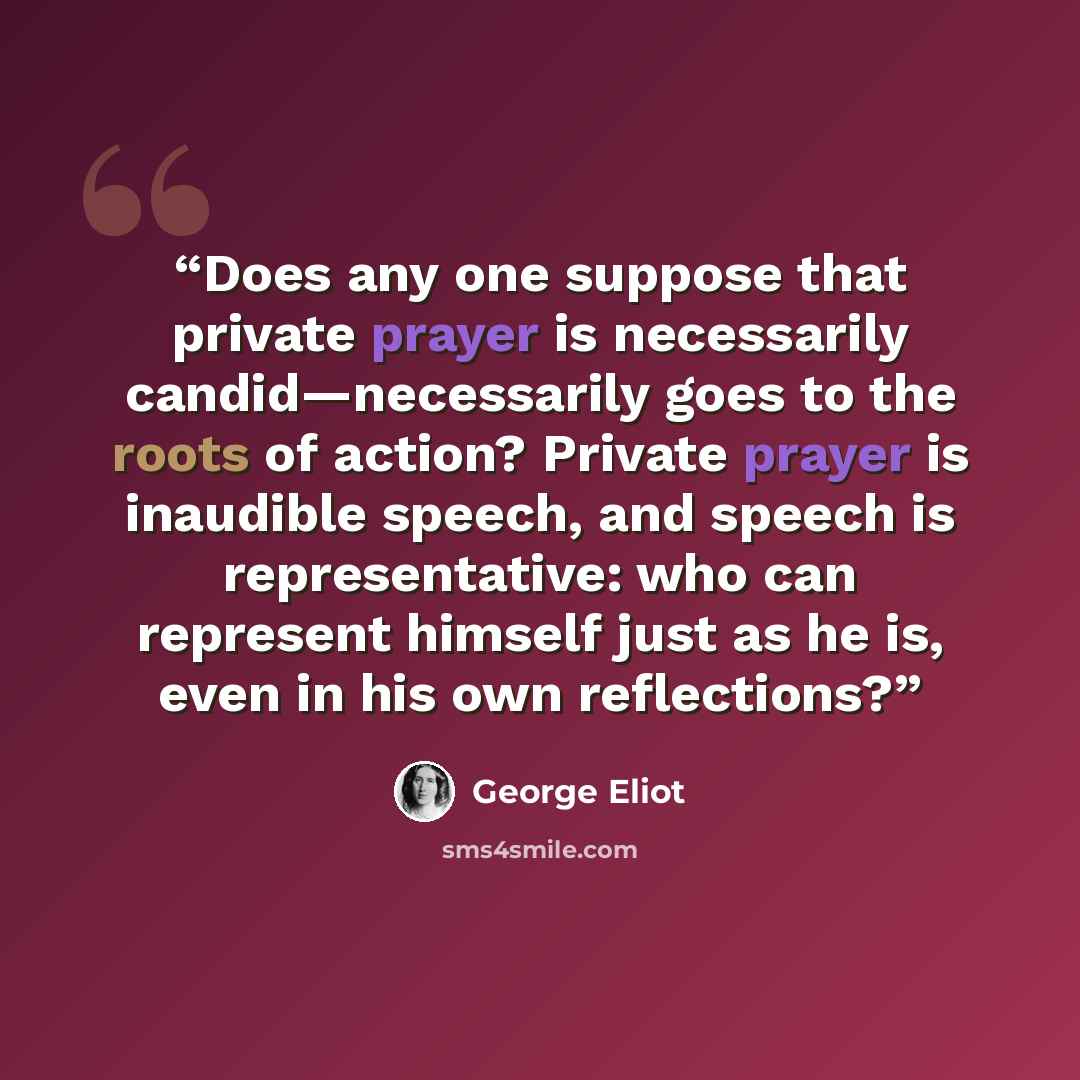 “Does any one suppose that private prayer is necessarily candid—necessarily goes to the roots of action? Private prayer is inaudible speech, and speech is representative: who can represent himself just as he is, even in his own reflections?” quote by George Eliot