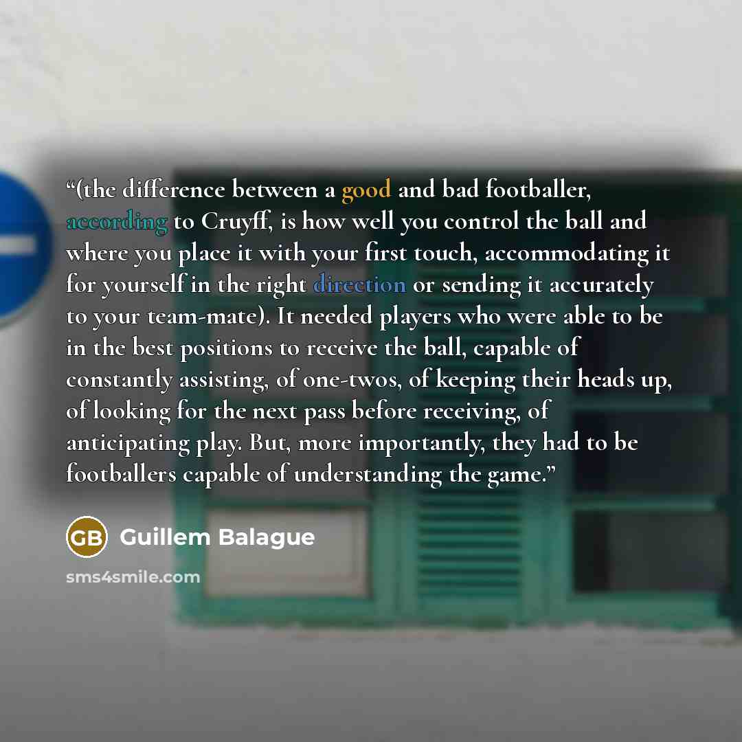 “(the difference between a good and bad footballer, according to Cruyff, is how well you control the ball and where you place it with your first touch, accommodating it for yourself in the right direction or sending it accurately to your team-mate). It needed players who were able to be in the best…” quote by Guillem Balague