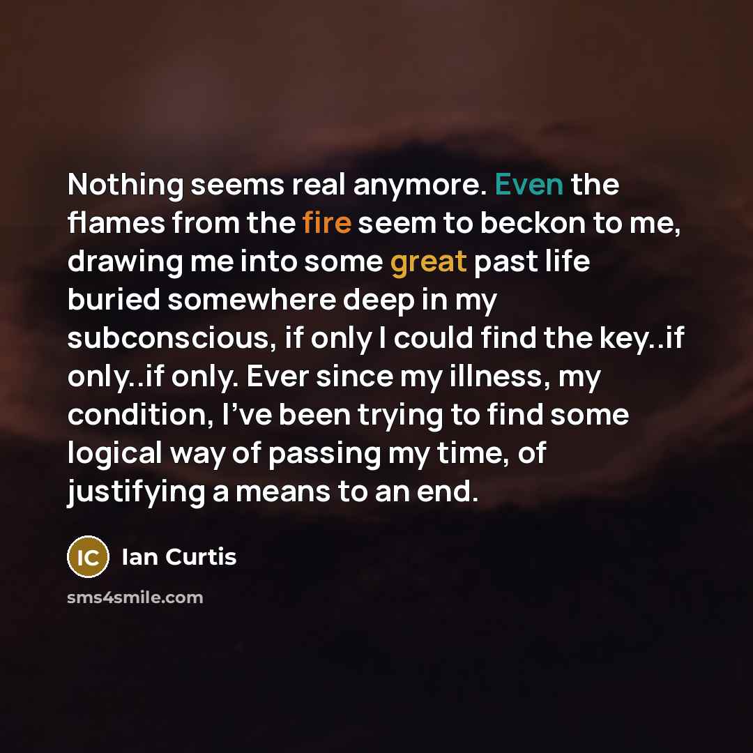 “Nothing seems real anymore. Even the flames from the fire seem to beckon to me, drawing me into some great past life buried somewhere deep in my subconscious, if only I could find the key..if only..if only. Ever since my illness, my condition, I've been trying to find some logical way of passing…” quote by Ian Curtis