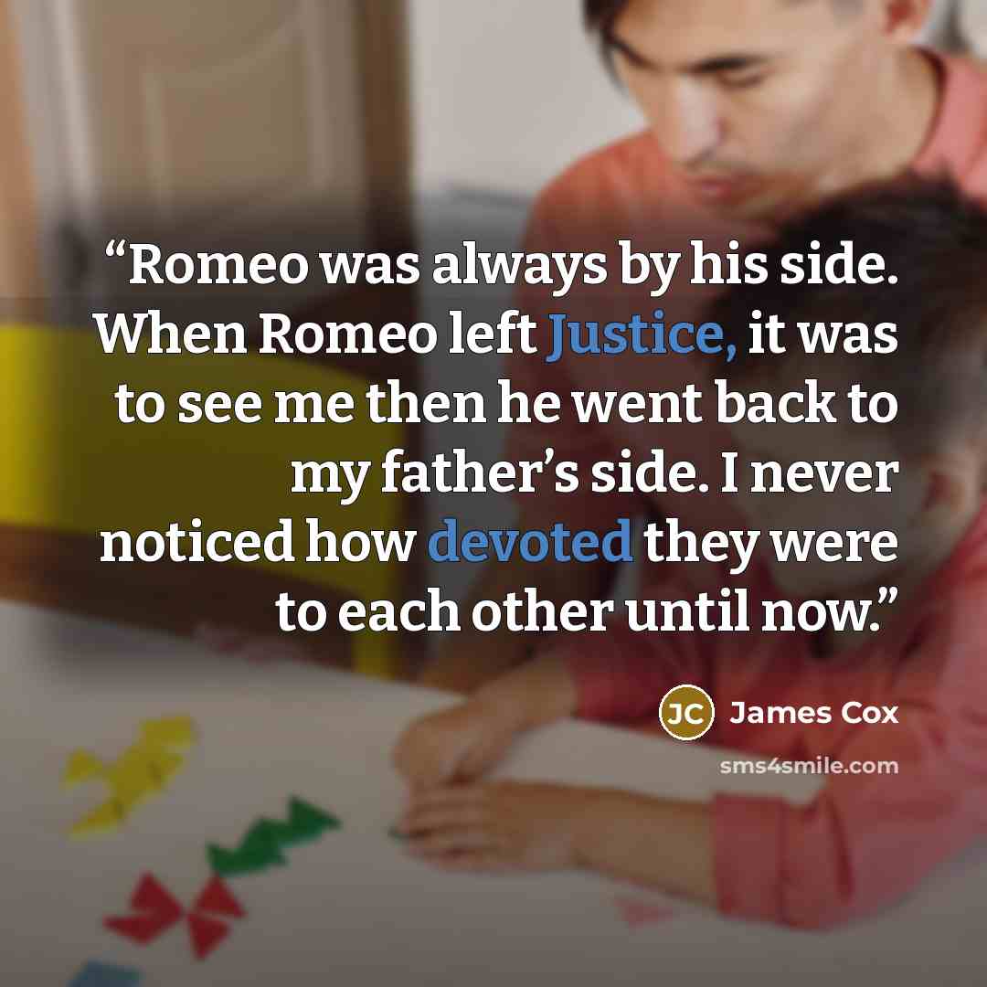 “Romeo was always by his side. When Romeo left Justice, it was to see me then he went back to my father’s side. I never noticed how devoted they were to each other until now.” quote by James Cox
