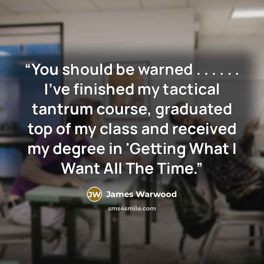 “You should be warned . . . . . . I've finished my tactical tantrum course, graduated top of my class and received my degree in 'Getting What I Want All The Time.” quote by James Warwood