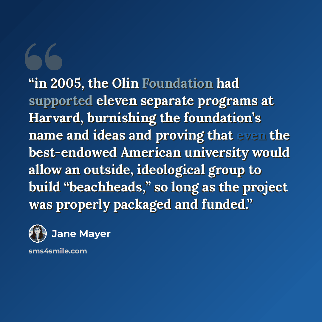 “in 2005, the Olin Foundation had supported eleven separate programs at Harvard, burnishing the foundation’s name and ideas and proving that even the best-endowed American university would allow an outside, ideological group to build “beachheads,” so long as the project was properly packaged and…” quote by Jane Mayer