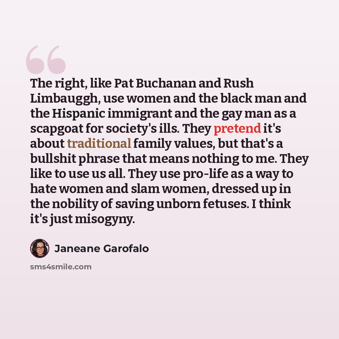“The right, like Pat Buchanan and Rush Limbauggh, use women and the black man and the Hispanic immigrant and the gay man as a scapgoat for society's ills. They pretend it's about traditional family values, but that's a bullshit phrase that means nothing to me. They like to use us all. They use…” quote by Janeane Garofalo