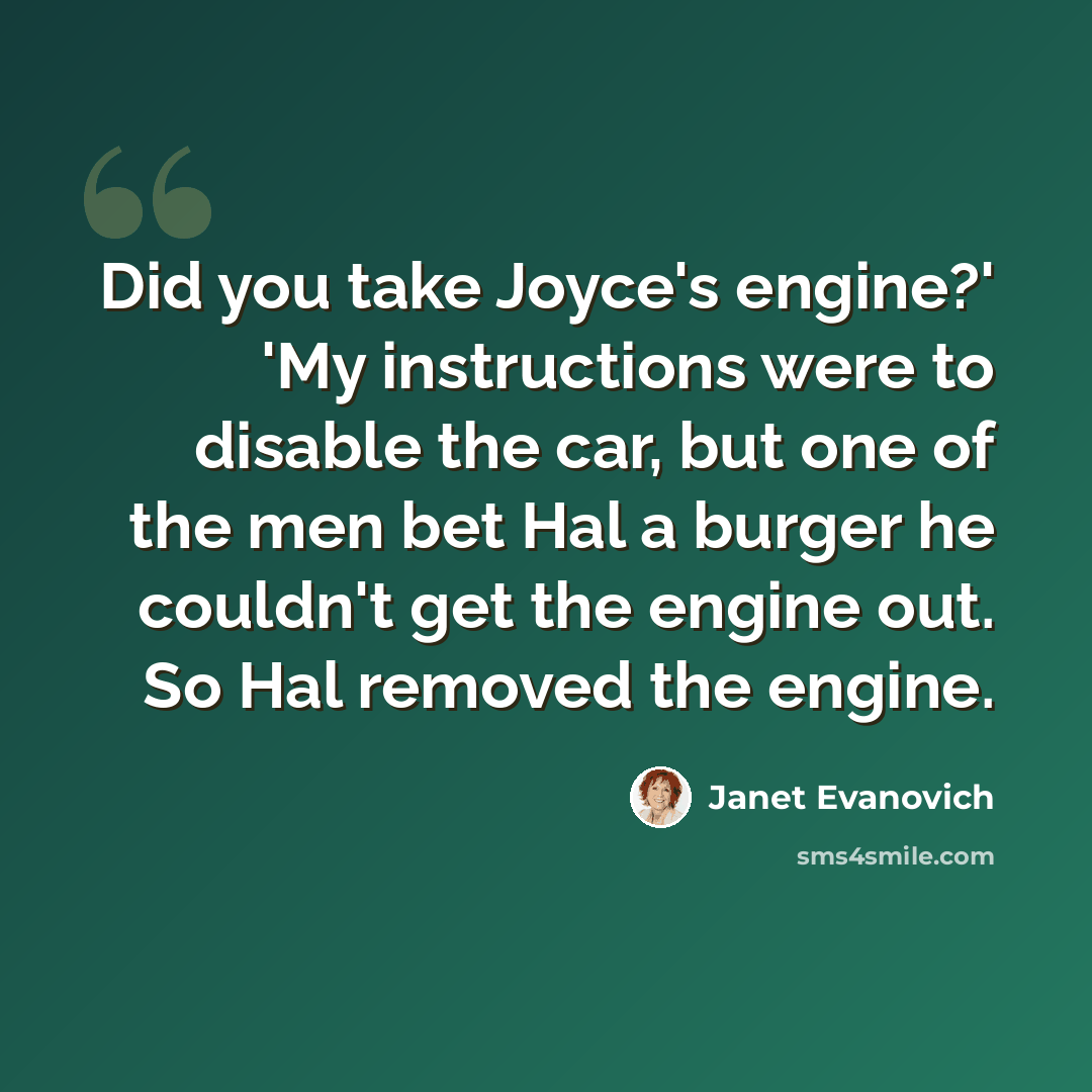 “Did you take Joyce's engine?' 'My instructions were to disable the car, but one of the men bet Hal a burger he couldn't get the engine out. So Hal removed the engine.” quote by Janet Evanovich