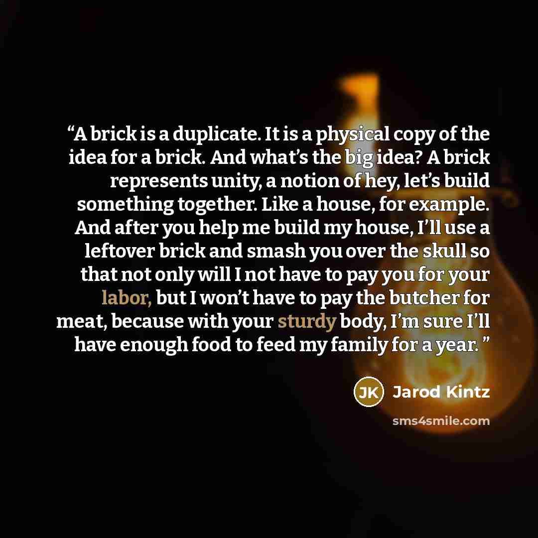 “A brick is a duplicate. It is a physical copy of the idea for a brick. And what’s the big idea? A brick represents unity, a notion of hey, let’s build something together. Like a house, for example. And after you help me build my house, I’ll use a leftover brick and smash you over the skull so that…” quote by Jarod Kintz