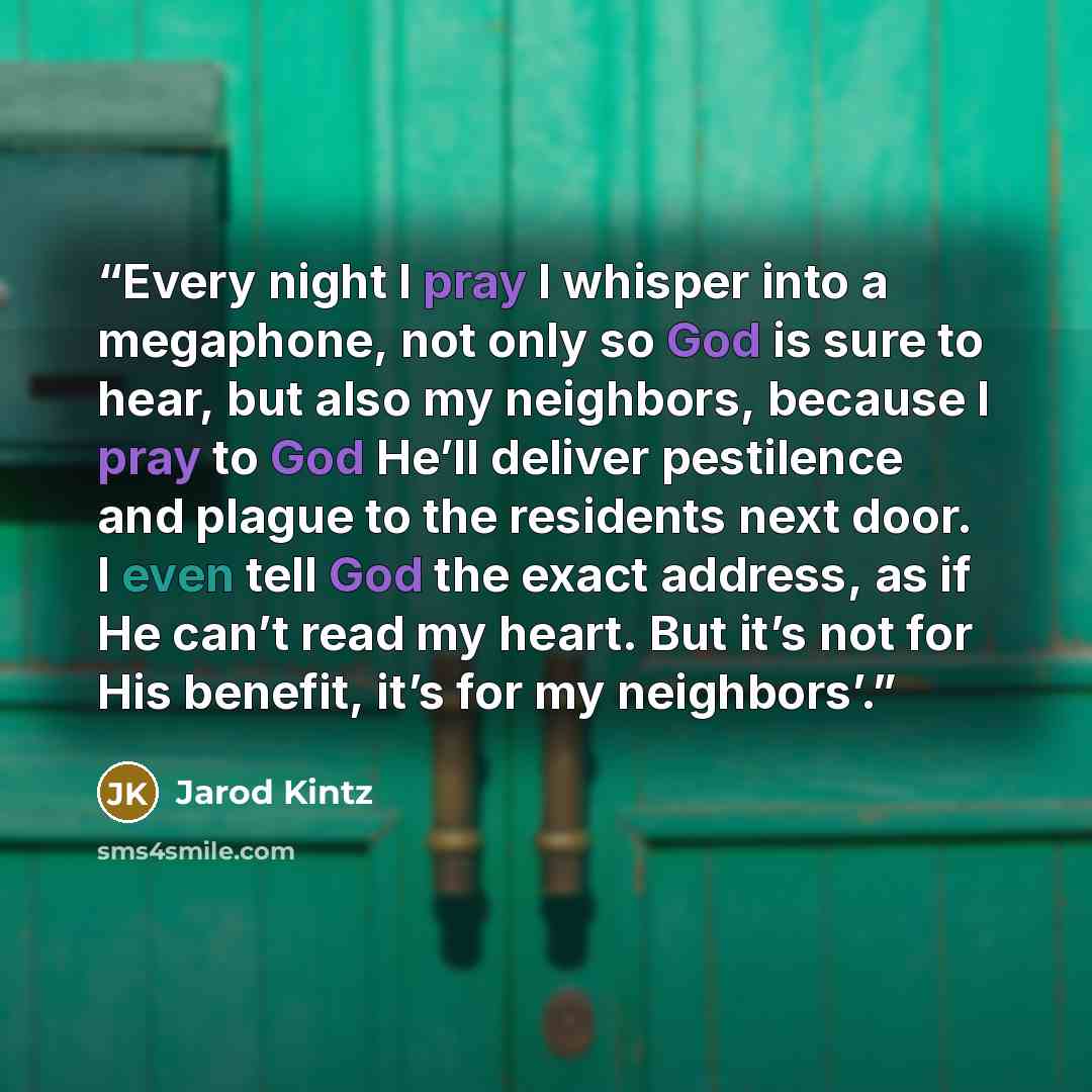 “Every night I pray I whisper into a megaphone, not only so God is sure to hear, but also my neighbors, because I pray to God He’ll deliver pestilence and plague to the residents next door. I even tell God the exact address, as if He can’t read my heart. But it’s not for His benefit, it’s for my…” quote by Jarod Kintz