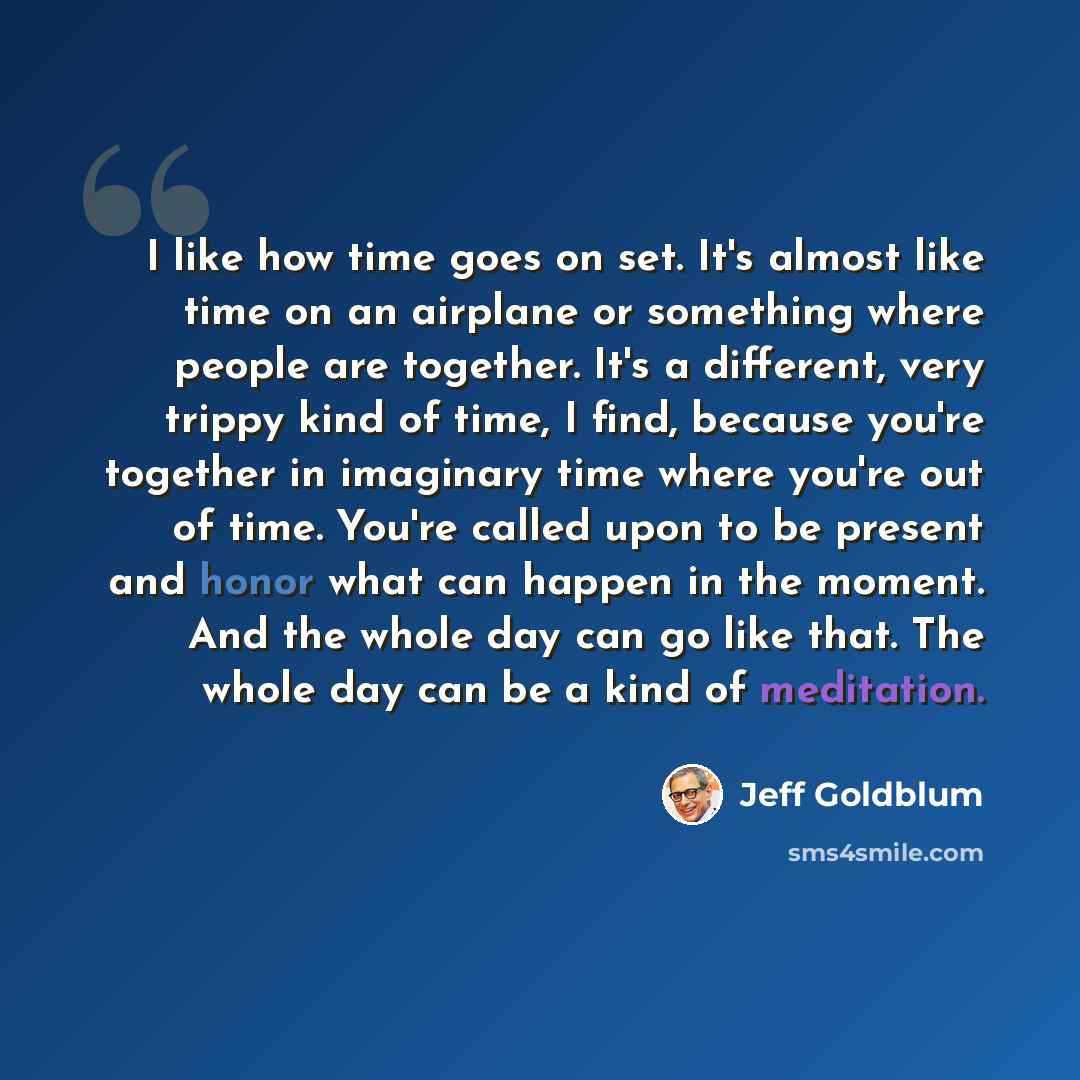 “I like how time goes on set. It's almost like time on an airplane or something where people are together. It's a different, very trippy kind of time, I find, because you're together in imaginary time where you're out of time. You're called upon to be present and honor what can happen in the…” quote by Jeff Goldblum
