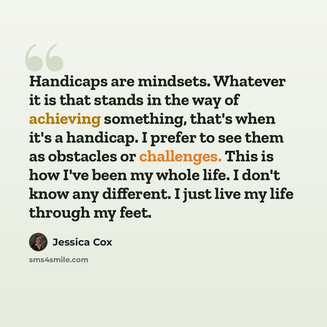 “Handicaps are mindsets. Whatever it is that stands in the way of achieving something, that's when it's a handicap. I prefer to see them as obstacles or challenges. This is how I've been my whole life. I don't know any different. I just live my life through my feet.” quote by Jessica Cox