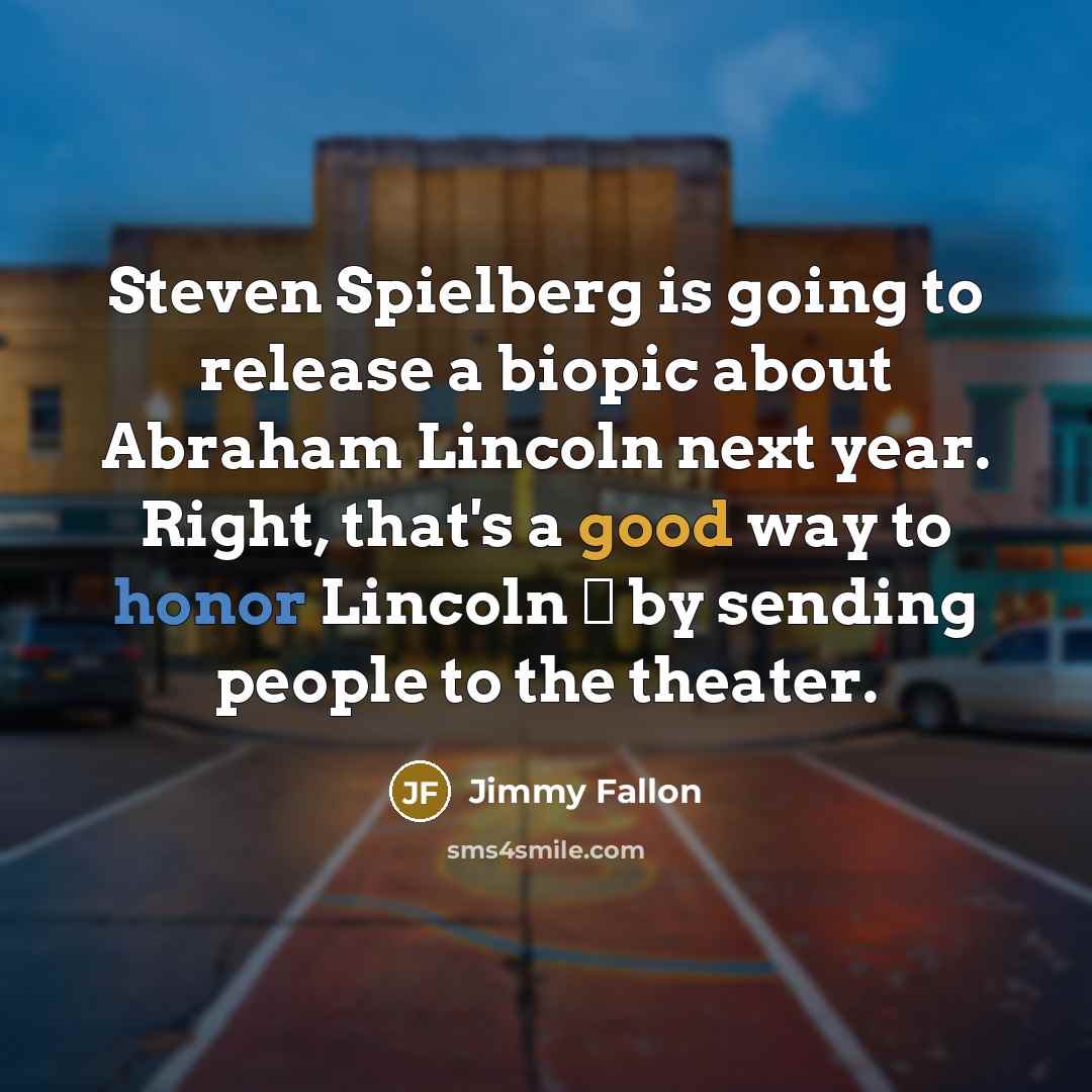 “Steven Spielberg is going to release a biopic about Abraham Lincoln next year. Right, that's a good way to honor Lincoln  by sending people to the theater.” quote by Jimmy Fallon
