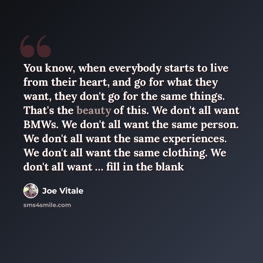 “You know, when everybody starts to live from their heart, and go for what they want, they don't go for the same things. That's the beauty of this. We don't all want BMWs. We don't all want the same person. We don't all want the same experiences. We don't all want the same clothing. We don't all…” quote by Joe Vitale