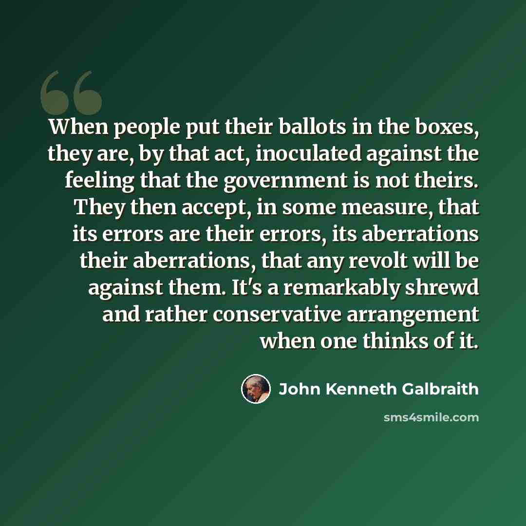 “When people put their ballots in the boxes, they are, by that act, inoculated against the feeling that the government is not theirs. They then accept, in some measure, that its errors are their errors, its aberrations their aberrations, that any revolt will be against them. It's a remarkably…” quote by John Kenneth Galbraith
