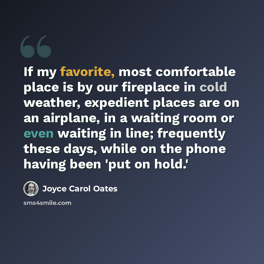 “If my favorite, most comfortable place is by our fireplace in cold weather, expedient places are on an airplane, in a waiting room or even waiting in line; frequently these days, while on the phone having been 'put on hold.'” quote by Joyce Carol Oates
