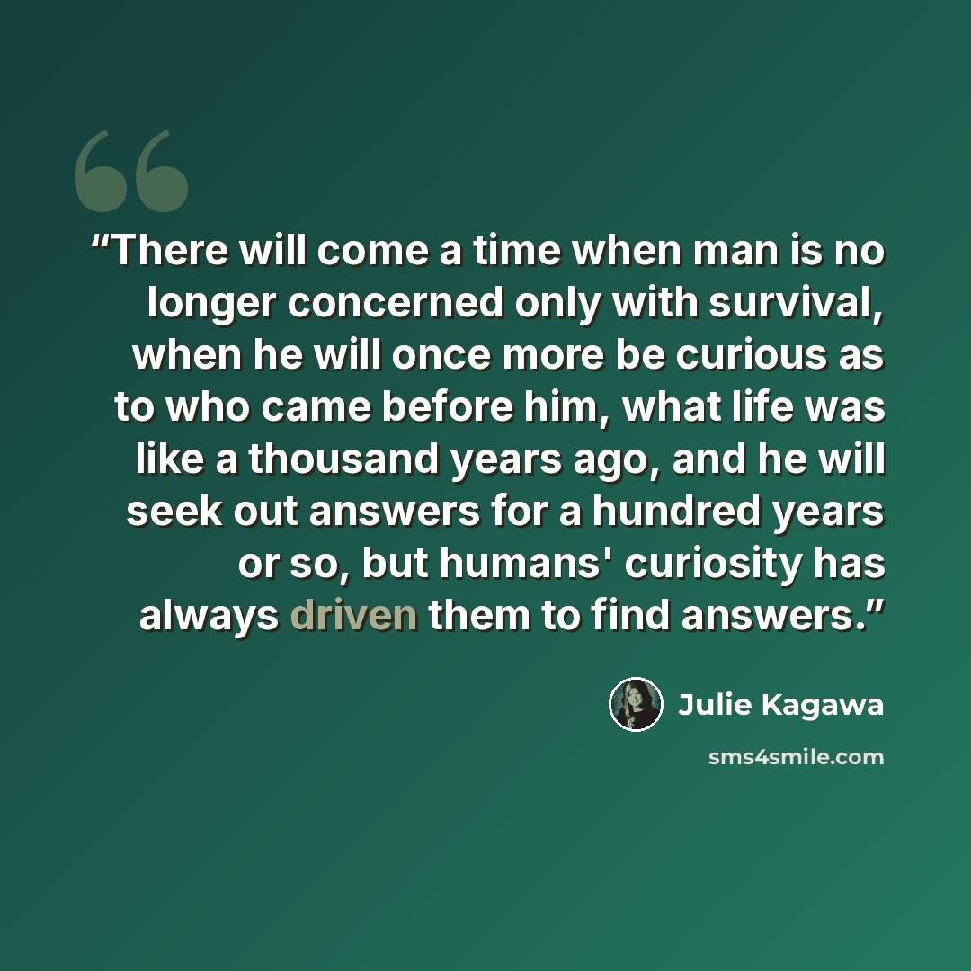 “There will come a time when man is no longer concerned only with survival, when he will once more be curious as to who came before him, what life was like a thousand years ago, and he will seek out answers for a hundred years or so, but humans' curiosity has always driven them to find answers.” quote by Julie Kagawa