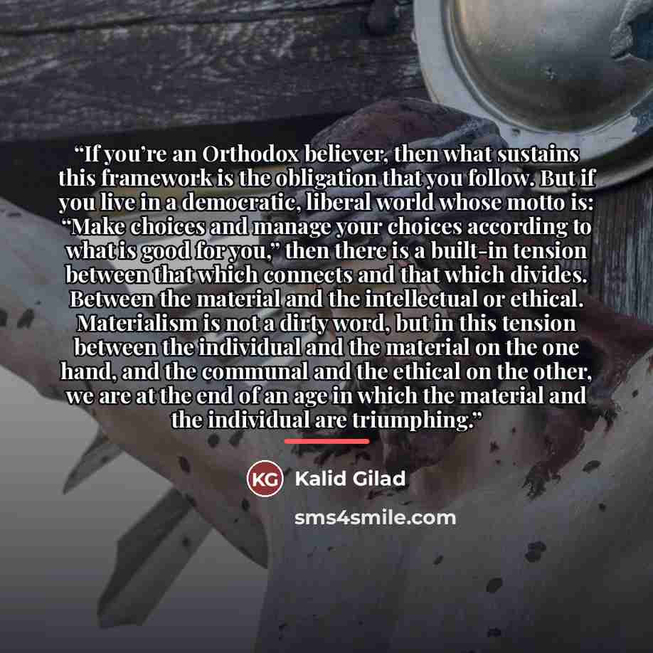 “If you’re an Orthodox believer, then what sustains this framework is the obligation that you follow. But if you live in a democratic, liberal world whose motto is: “Make choices and manage your choices according to what is good for you,” then there is a built-in tension between that which connects…” quote by Kalid Gilad