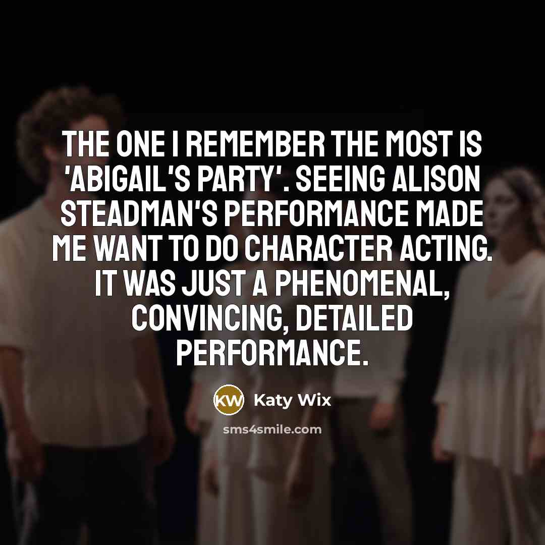 “The one I remember the most is 'Abigail's Party'. Seeing Alison Steadman's performance made me want to do character acting. It was just a phenomenal, convincing, detailed performance.” quote by Katy Wix