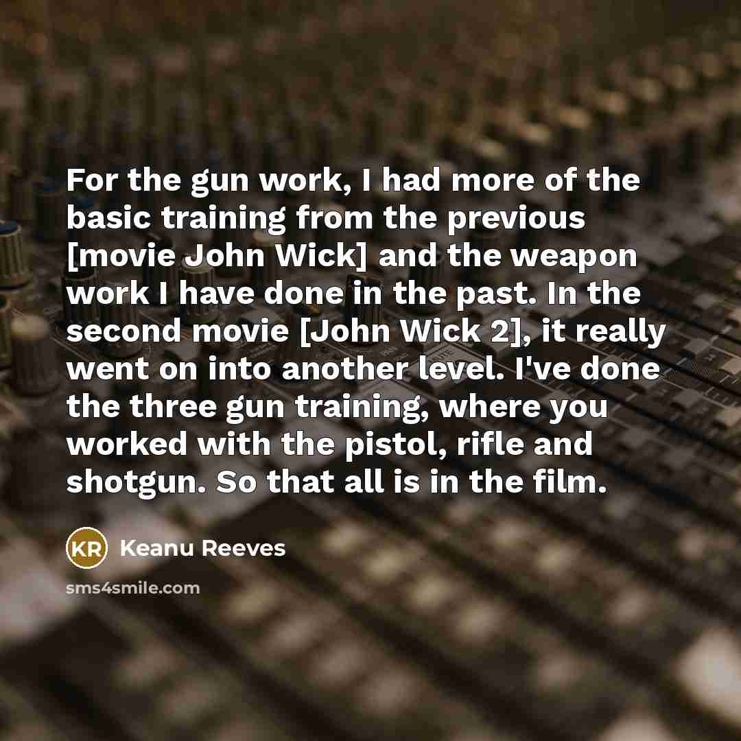 “For the gun work, I had more of the basic training from the previous [movie John Wick] and the weapon work I have done in the past. In the second movie [John Wick 2], it really went on into another level. I've done the three gun training, where you worked with the pistol, rifle and shotgun. So…” quote by Keanu Reeves