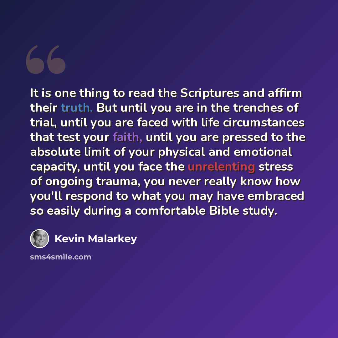 “It is one thing to read the Scriptures and affirm their truth. But until you are in the trenches of trial, until you are faced with life circumstances that test your faith, until you are pressed to the absolute limit of your physical and emotional capacity, until you face the unrelenting stress of…” quote by Kevin Malarkey