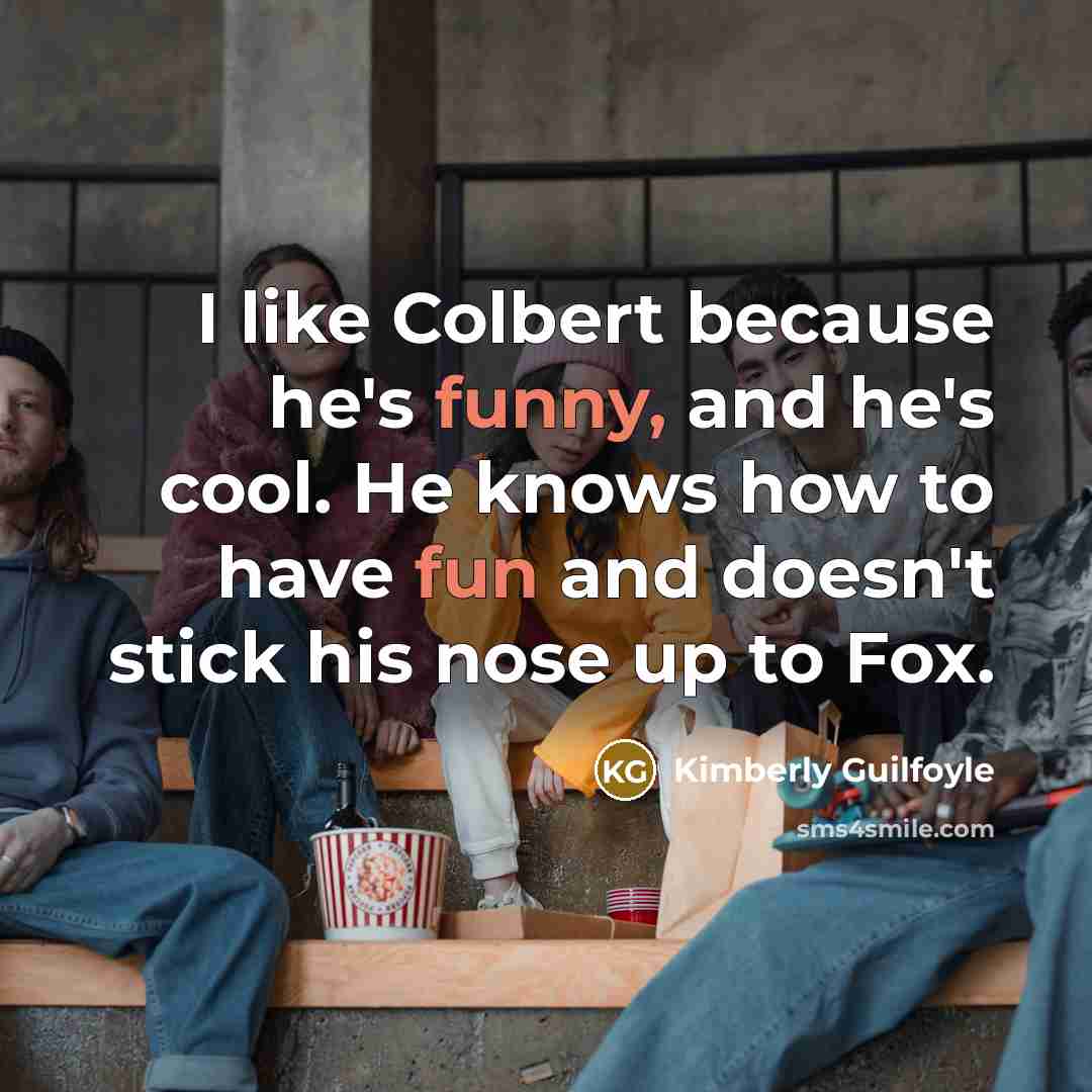 “I like Colbert because he's funny, and he's cool. He knows how to have fun and doesn't stick his nose up to Fox.” quote by Kimberly Guilfoyle
