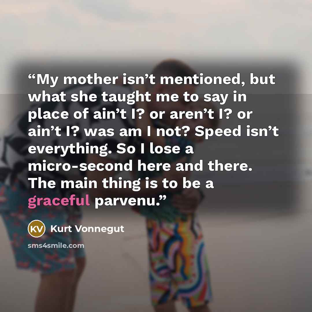 “My mother isn’t mentioned, but what she taught me to say in place of ain’t I? or aren’t I? or ain’t I? was am I not? Speed isn’t everything. So I lose a micro-second here and there. The main thing is to be a graceful parvenu.” quote by Kurt Vonnegut
