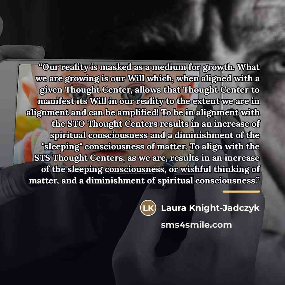 “Our reality is masked as a medium for growth. What we are growing is our Will which, when aligned with a given Thought Center, allows that Thought Center to manifest its Will in our reality to the extent we are in alignment and can be amplified! To be in alignment with the STO Thought Centers…” quote by Laura Knight-Jadczyk