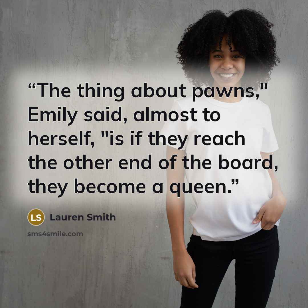 “The thing about pawns," Emily said, almost to herself, "is if they reach the other end of the board, they become a queen.” quote by Lauren Smith