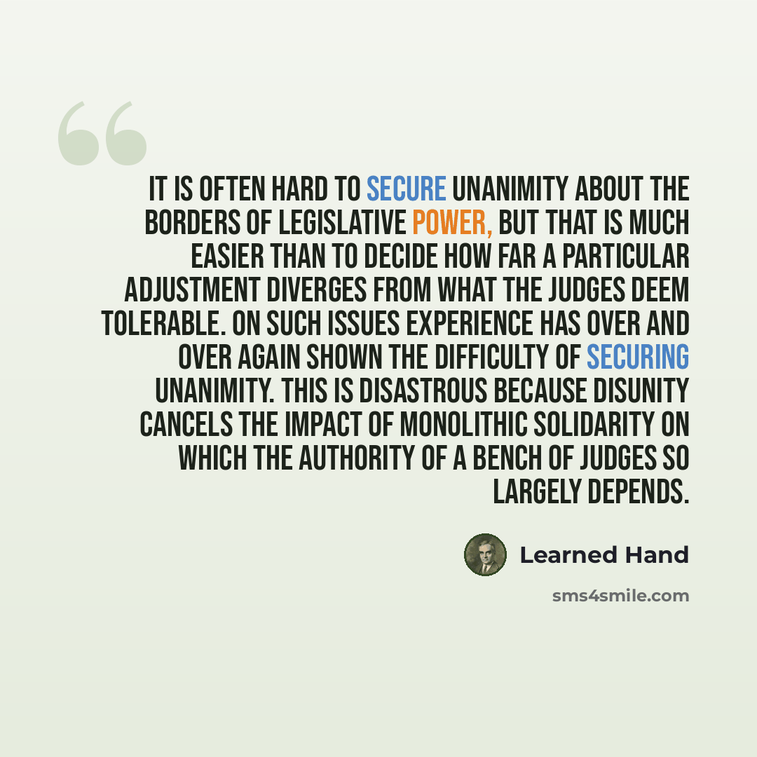 “It is often hard to secure unanimity about the borders of legislative power, but that is much easier than to decide how far a particular adjustment diverges from what the judges deem tolerable. On such issues experience has over and over again shown the difficulty of securing unanimity. This is…” quote by Learned Hand