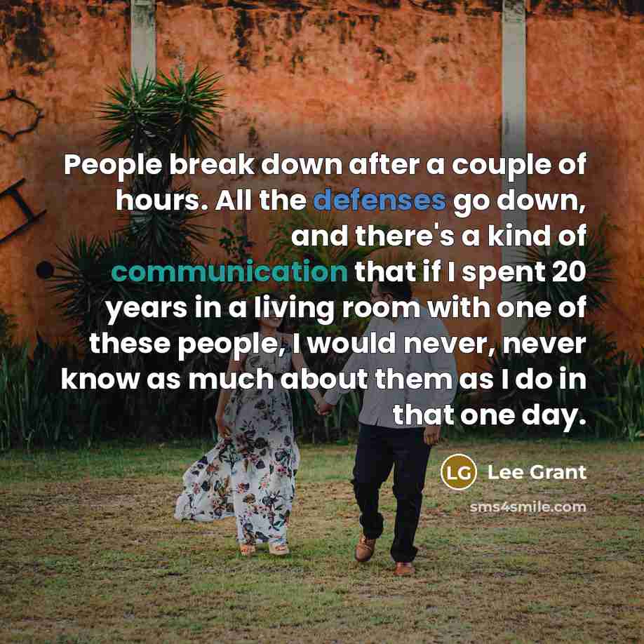 “People break down after a couple of hours. All the defenses go down, and there's a kind of communication that if I spent 20 years in a living room with one of these people, I would never, never know as much about them as I do in that one day.” quote by Lee Grant