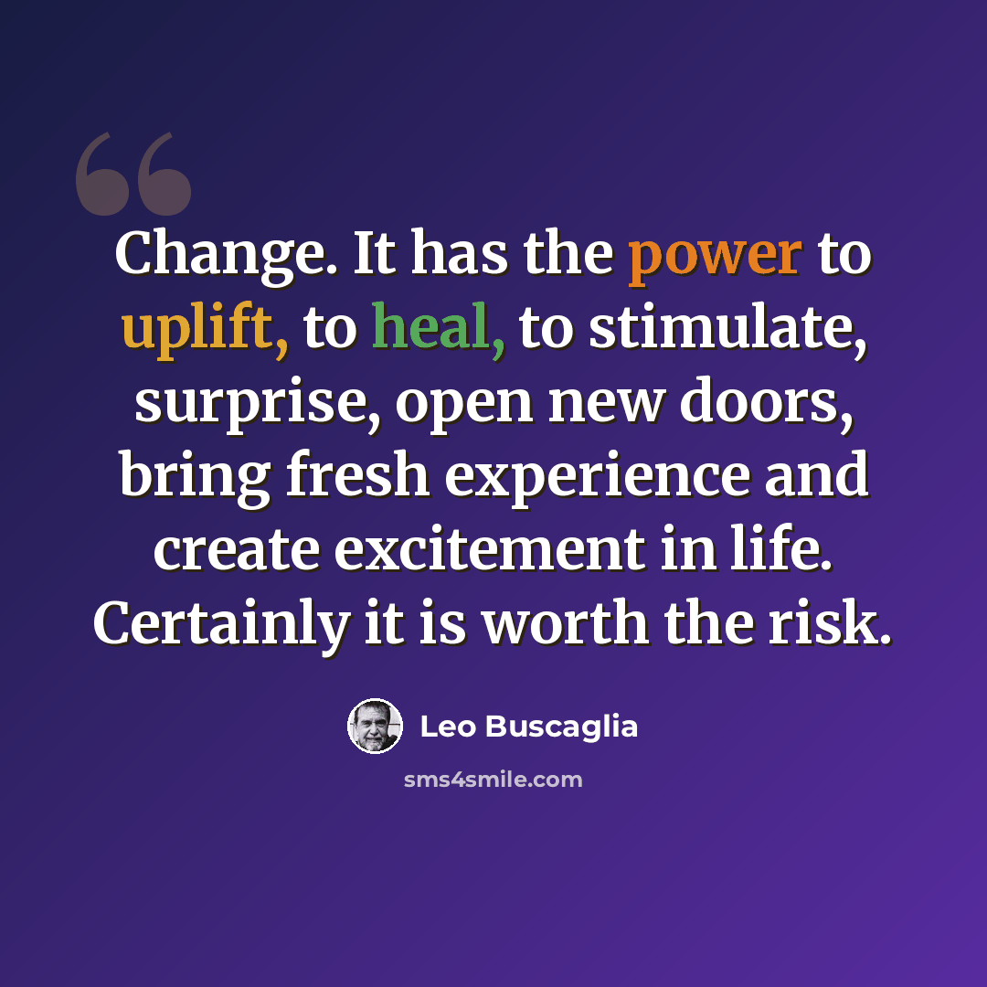 “Change. It has the power to uplift, to heal, to stimulate, surprise, open new doors, bring fresh experience and create excitement in life. Certainly it is worth the risk.” quote by Leo Buscaglia