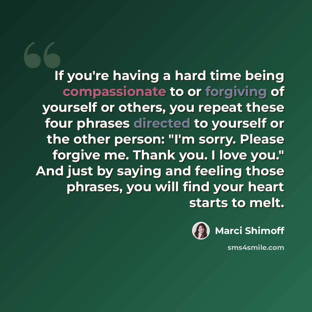 “If you're having a hard time being compassionate to or forgiving of yourself or others, you repeat these four phrases directed to yourself or the other person: "I'm sorry. Please forgive me. Thank you. I love you." And just by saying and feeling those phrases, you will find your heart starts to…” quote by Marci Shimoff