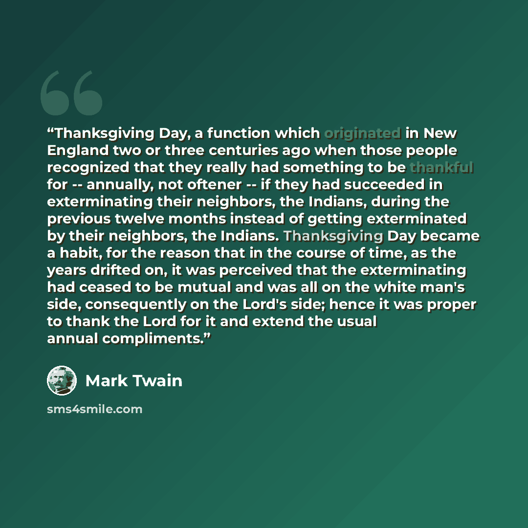 “Thanksgiving Day, a function which originated in New England two or three centuries ago when those people recognized that they really had something to be thankful for -- annually, not oftener -- if they had succeeded in exterminating their neighbors, the Indians, during the previous twelve months…” quote by Mark Twain
