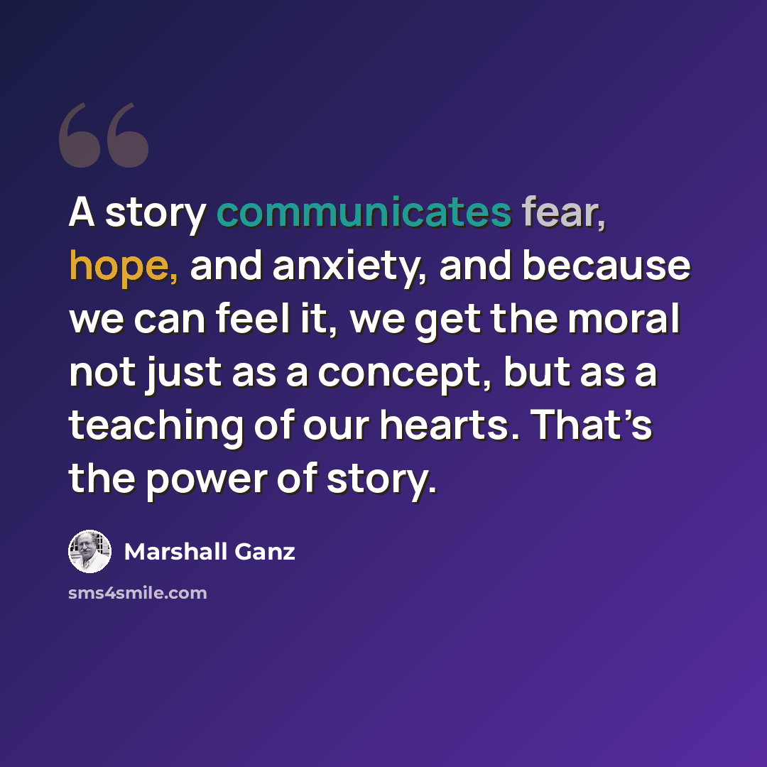“A story communicates fear, hope, and anxiety, and because we can feel it, we get the moral not just as a concept, but as a teaching of our hearts. That’s the power of story.” quote by Marshall Ganz